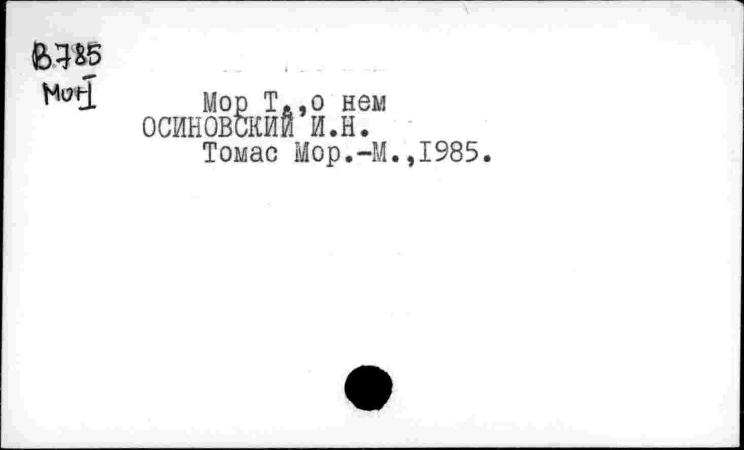 ﻿еда
H<*î
Mop T.,о нем ОСИНОВСКИИ И.Н.
Томас Мор.-М.,1985.